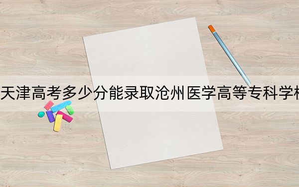 天津高考多少分能录取沧州医学高等专科学校?附2022-2024年最低录取分数线