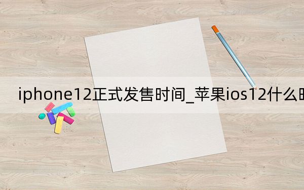 iphone12正式发售时间_苹果ios12什么时候发