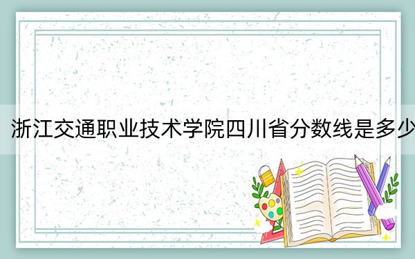 浙江交通职业技术学院四川省分数线是多少？2025年四川考生参考