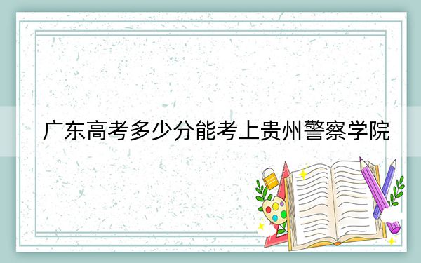 广东高考多少分能考上贵州警察学院？附2022-2024年最低录取分数线