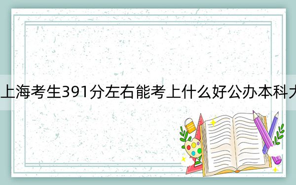 上海考生391分左右能考上什么好公办本科大学？（附带2022-2024年391左右大学名单）