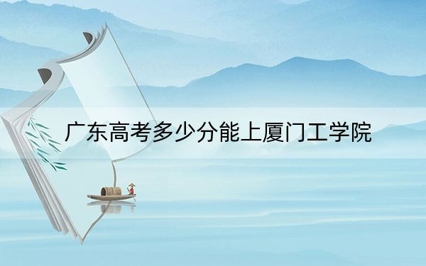 广东高考多少分能上厦门工学院？2024年历史类投档线481分 物理类最低477分