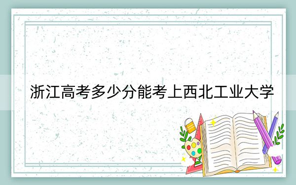 浙江高考多少分能考上西北工业大学？附2022-2024年最低录取分数线