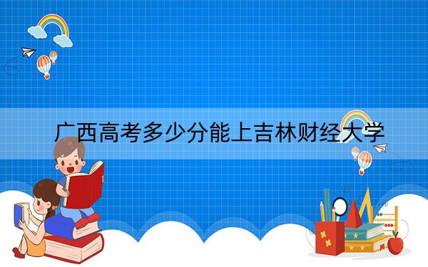 广西高考多少分能上吉林财经大学？附2022-2024年最低录取分数线