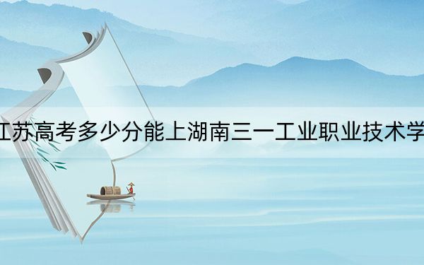 江苏高考多少分能上湖南三一工业职业技术学院？2024年历史类投档线220分 物理类345分