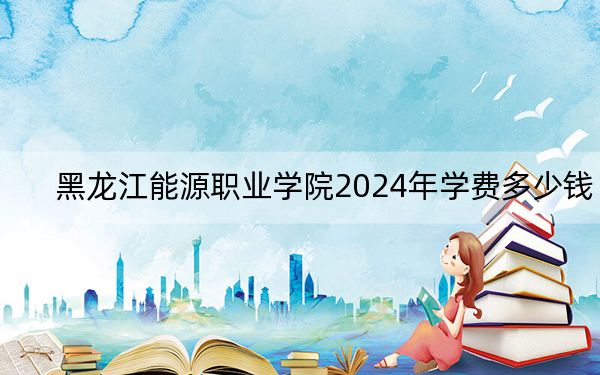黑龙江能源职业学院2024年学费多少钱？每年5500元-6000元（各专业收费标准）