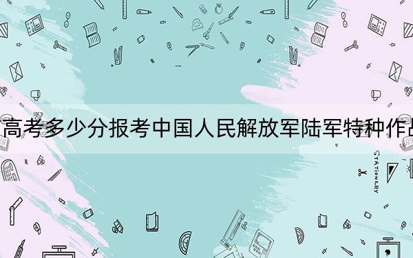 海南高考多少分报考中国人民解放军陆军特种作战学院?2024年最低录取分数线604分