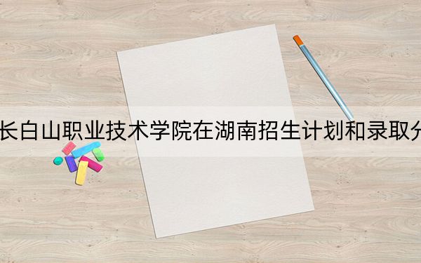 2024年长白山职业技术学院在湖南招生计划和录取分数线是多少？湖南考生2025年参考