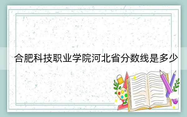 合肥科技职业学院河北省分数线是多少？2025年河北考生参考