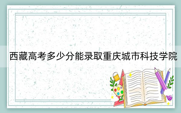 西藏高考多少分能录取重庆城市科技学院？2024年录取分分