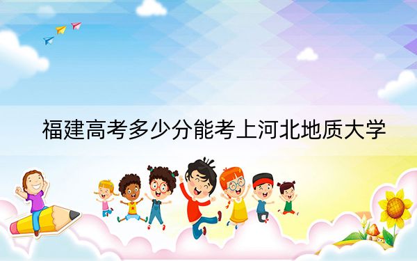 福建高考多少分能考上河北地质大学？附2022-2024年最低录取分数线