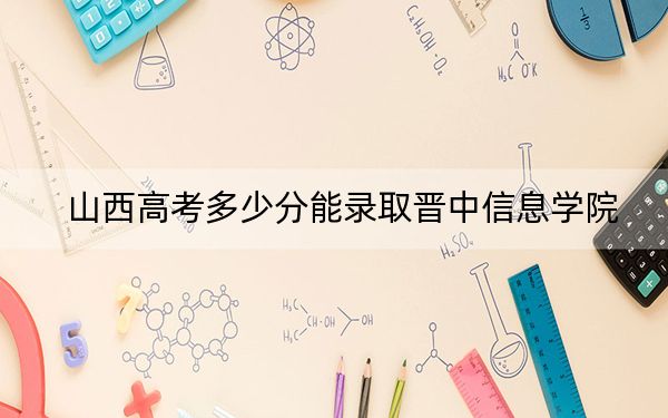 山西高考多少分能录取晋中信息学院？附2022-2024年最低录取分数线