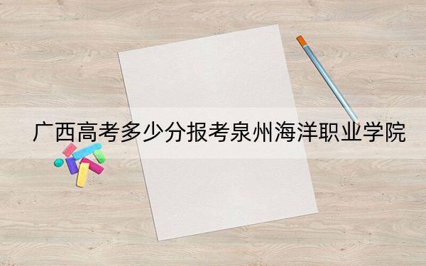 广西高考多少分报考泉州海洋职业学院？2024年历史类最低253分 物理类录取分252分