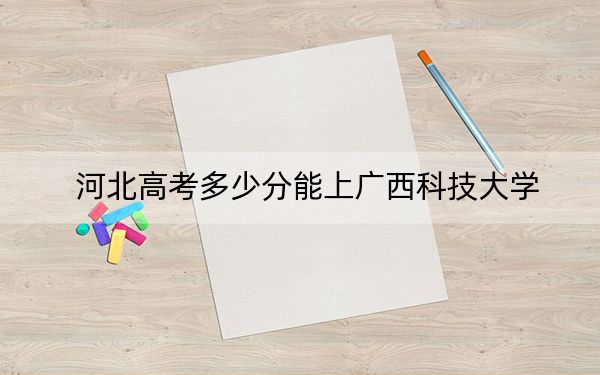 河北高考多少分能上广西科技大学？附2022-2024年最低录取分数线