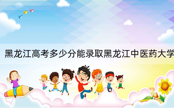 黑龙江高考多少分能录取黑龙江中医药大学？附2022-2024年最低录取分数线