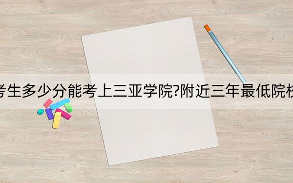 天津考生多少分能考上三亚学院?附近三年最低院校投档线