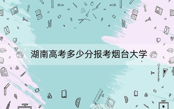 湖南高考多少分报考烟台大学？2024年历史类最低523分 物理类投档线494分