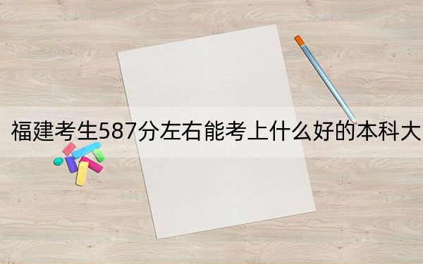 福建考生587分左右能考上什么好的本科大学？（附带2022-2024年587录取大学名单）