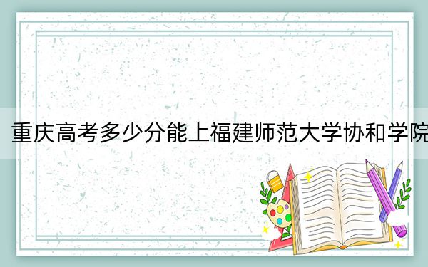 重庆高考多少分能上福建师范大学协和学院？附带近三年最低录取分数线