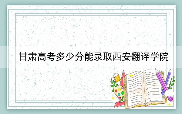 甘肃高考多少分能录取西安翻译学院？附2022-2024年最低录取分数线