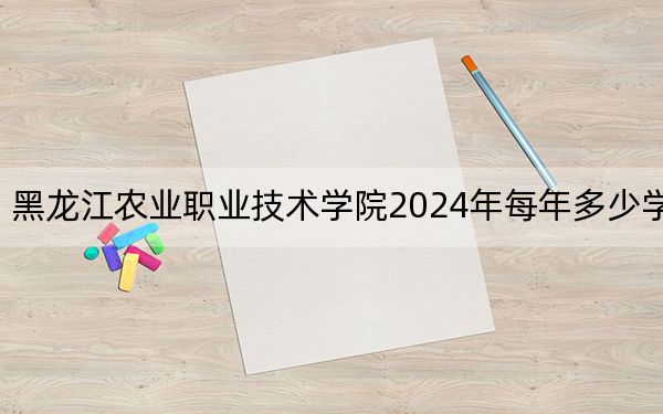 黑龙江农业职业技术学院2024年每年多少学费？每年6000元（供黑龙江考生参考）