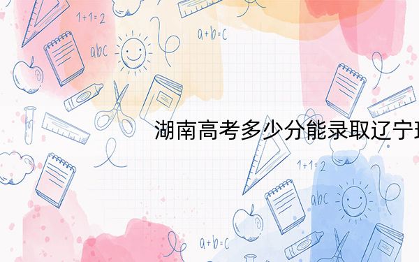 湖南高考多少分能录取辽宁理工学院?附2022-2024年最低录取分数线