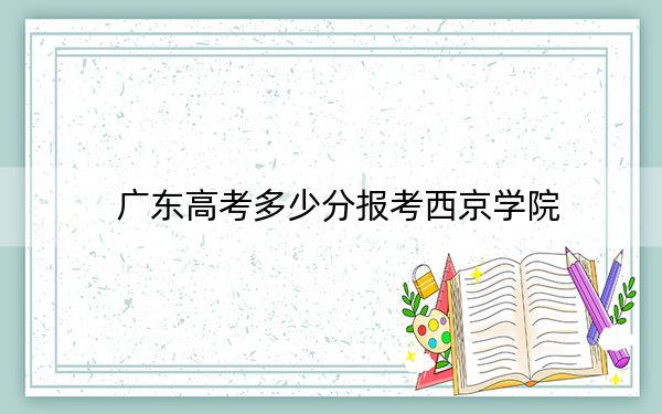 广东高考多少分报考西京学院？附2022-2024年最低录取分数线