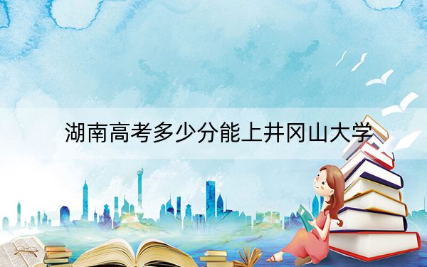 湖南高考多少分能上井冈山大学？2024年历史类510分 物理类496分