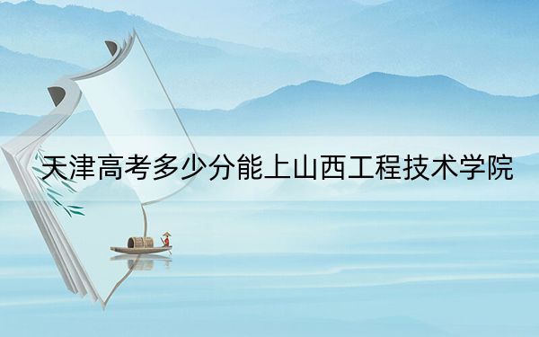 天津高考多少分能上山西工程技术学院？附带近三年最低录取分数线