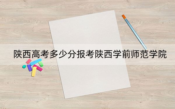 陕西高考多少分报考陕西学前师范学院？附2022-2024年最低录取分数线