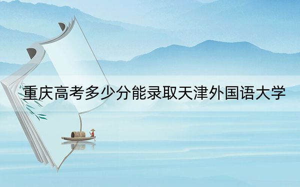 重庆高考多少分能录取天津外国语大学？附2022-2024年最低录取分数线
