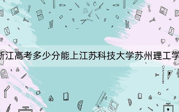 浙江高考多少分能上江苏科技大学苏州理工学院？附2022-2024年最低录取分数线