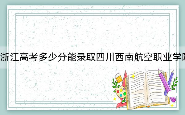 浙江高考多少分能录取四川西南航空职业学院?2024年最低录取分数线299分