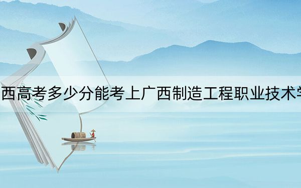 广西高考多少分能考上广西制造工程职业技术学院？2024年历史类最低290分 物理类最低311分