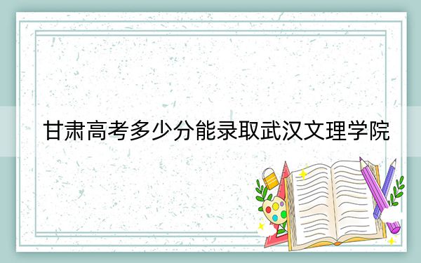 甘肃高考多少分能录取武汉文理学院？2024年历史类投档线447分 物理类最低413分