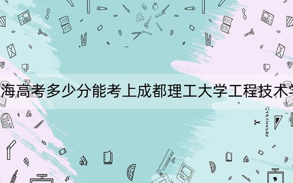 青海高考多少分能考上成都理工大学工程技术学院？2024年文科最低407分 理科投档线339分
