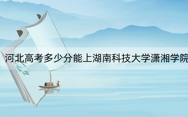 河北高考多少分能上湖南科技大学潇湘学院？2024年历史类录取分503分 物理类录取分480分