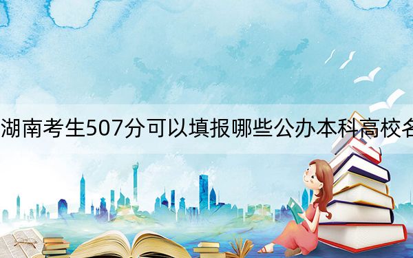 湖南考生507分可以填报哪些公办本科高校名单? 2024年高考有70所最低分在507左右的大学