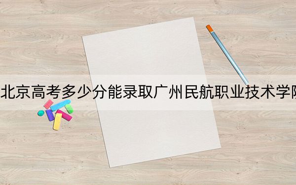 北京高考多少分能录取广州民航职业技术学院？附2022-2024年最低录取分数线