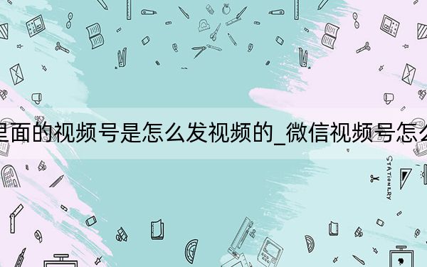 微信里面的视频号是怎么发视频的_微信视频号怎么发视频