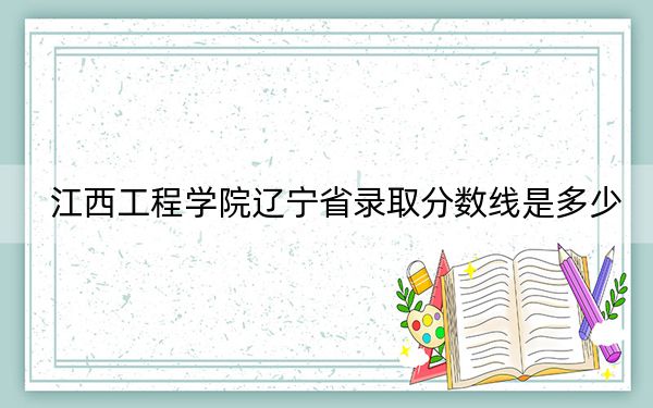 江西工程学院辽宁省录取分数线是多少？2025年辽宁考生参考