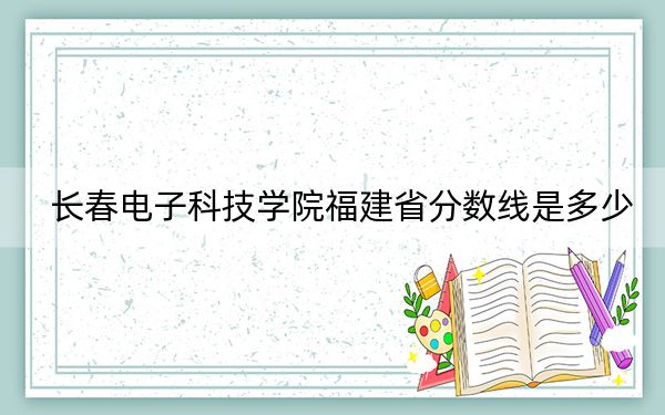长春电子科技学院福建省分数线是多少？招生计划和学费是多少？