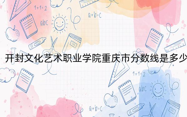 开封文化艺术职业学院重庆市分数线是多少？2025年重庆考生参考