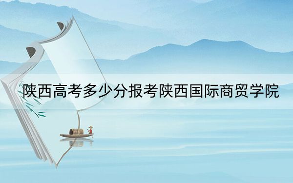 陕西高考多少分报考陕西国际商贸学院？附2022-2024年最低录取分数线