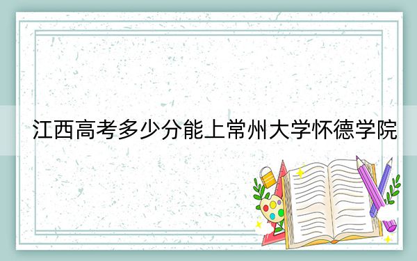 江西高考多少分能上常州大学怀德学院？附2022-2024年最低录取分数线