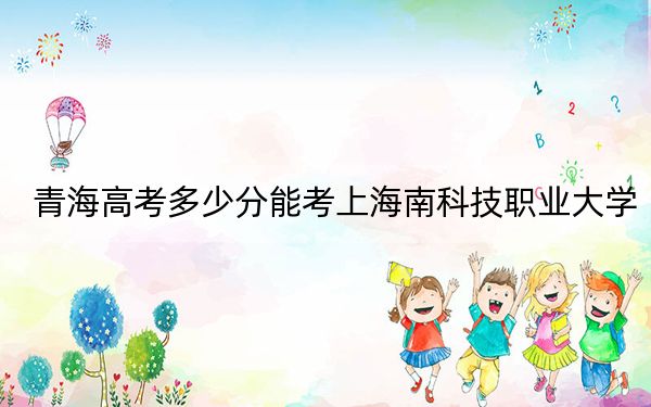 青海高考多少分能考上海南科技职业大学?附2022-2024年最低录取分数线