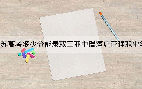 江苏高考多少分能录取三亚中瑞酒店管理职业学院？2024年历史类220分 物理类录取分247分