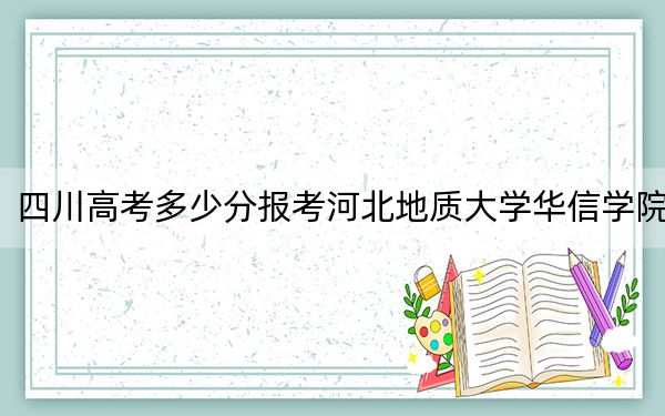 四川高考多少分报考河北地质大学华信学院？2024年文科投档线478分 理科录取分469分