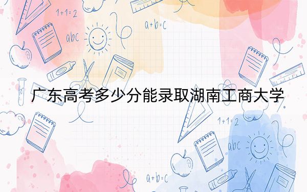 广东高考多少分能录取湖南工商大学？附2022-2024年最低录取分数线