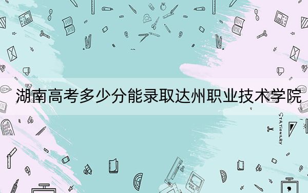 湖南高考多少分能录取达州职业技术学院？附2022-2024年最低录取分数线